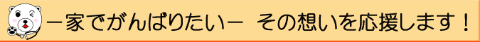 −家でがんばりたい− その想いを応援します